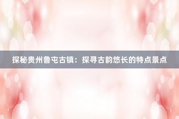 探秘贵州鲁屯古镇：探寻古韵悠长的特点景点