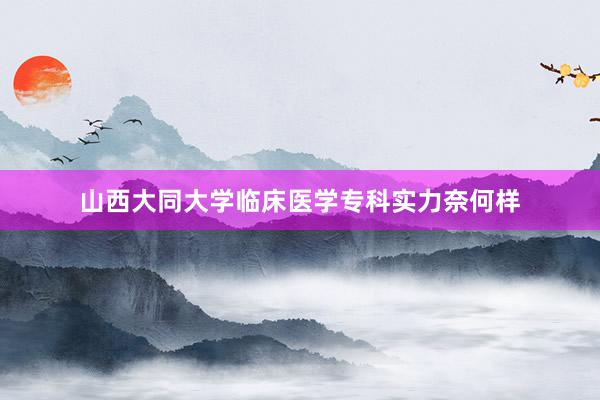 山西大同大学临床医学专科实力奈何样