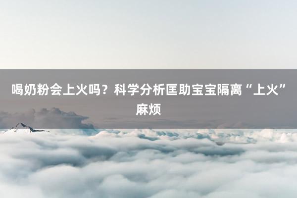喝奶粉会上火吗？科学分析匡助宝宝隔离“上火”麻烦