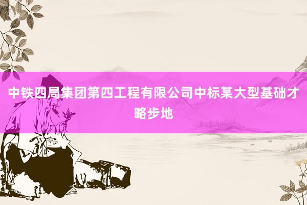 中铁四局集团第四工程有限公司中标某大型基础才略步地