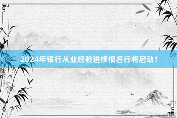 2024年银行从业经验进修报名行将启动！