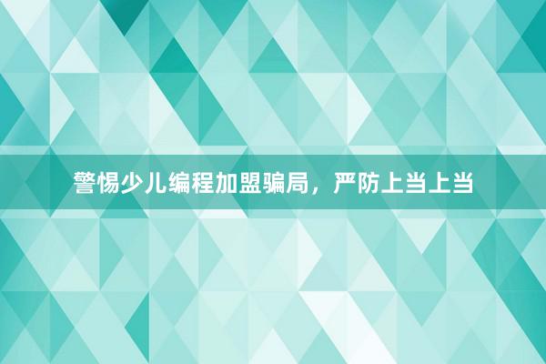 警惕少儿编程加盟骗局，严防上当上当