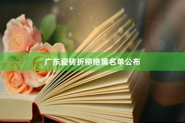 广东瓷砖折柳格黑名单公布